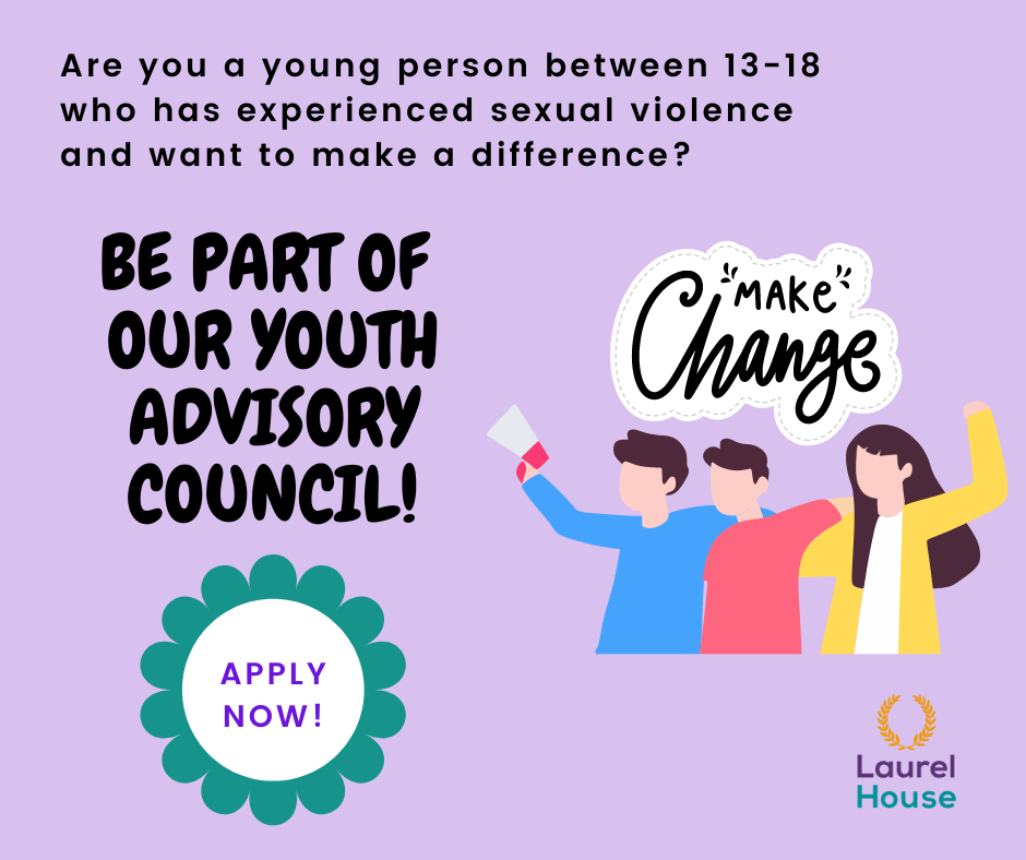An image with a purple background with black text that reads 'Are you a young person between 13-18 that has experienced sexual violence and want to make a difference?.  Be Part of our Youth Advisory Council'.  There is a picture of 3 people in various clothing with 'make changes' written above their heads.  A white circle with green swirls around it is in the bottom left with the words "apply now" in it. The logo of Laurel House is in the bottom right.